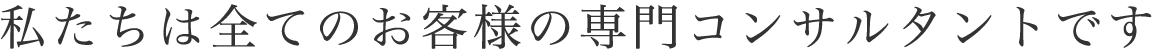 私たちは全てのお客様の専門コンサルタントです